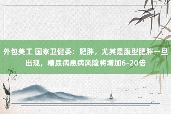 外包美工 国家卫健委：肥胖，尤其是腹型肥胖一旦出现，糖尿病患病风险将增加6-20倍